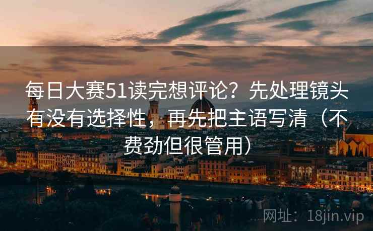 每日大赛51读完想评论？先处理镜头有没有选择性，再先把主语写清（不费劲但很管用）