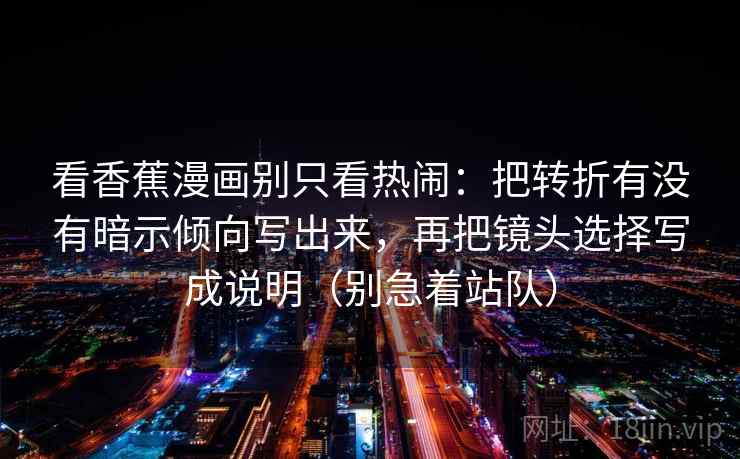 看香蕉漫画别只看热闹：把转折有没有暗示倾向写出来，再把镜头选择写成说明（别急着站队）