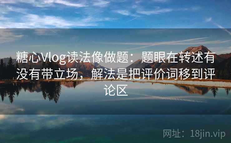 糖心Vlog读法像做题：题眼在转述有没有带立场，解法是把评价词移到评论区