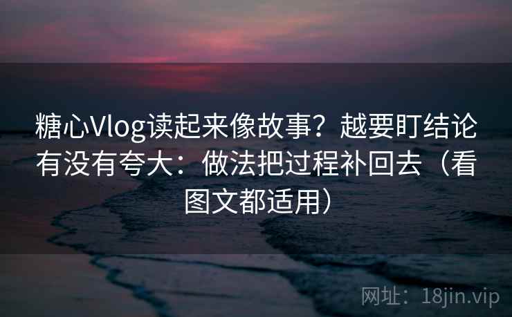 糖心Vlog读起来像故事？越要盯结论有没有夸大：做法把过程补回去（看图文都适用）