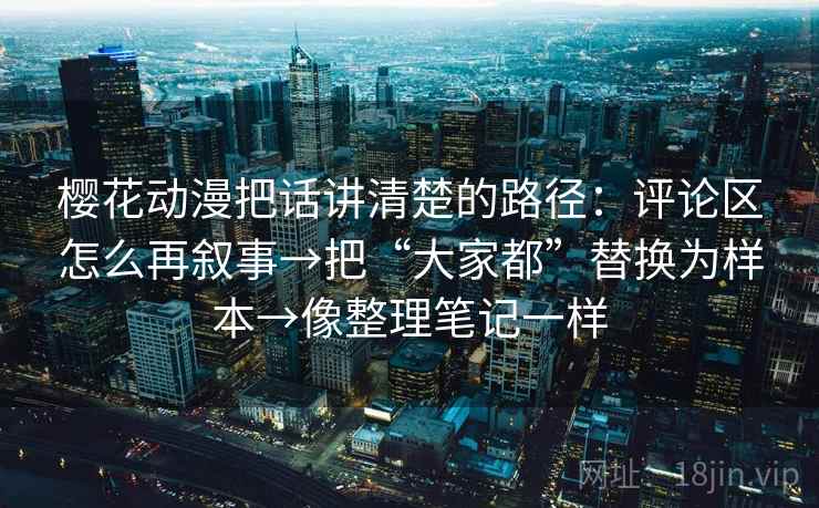 樱花动漫把话讲清楚的路径：评论区怎么再叙事→把“大家都”替换为样本→像整理笔记一样