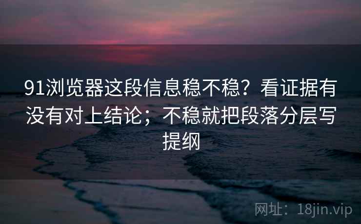 91浏览器这段信息稳不稳？看证据有没有对上结论；不稳就把段落分层写提纲