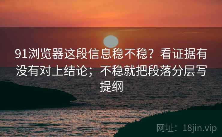 91浏览器这段信息稳不稳？看证据有没有对上结论；不稳就把段落分层写提纲