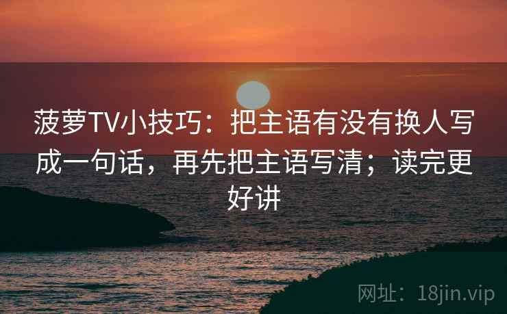菠萝TV小技巧：把主语有没有换人写成一句话，再先把主语写清；读完更好讲