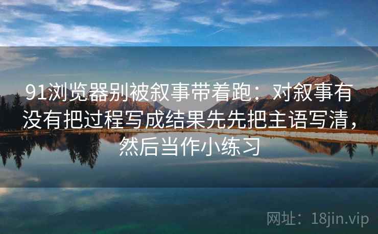 91浏览器别被叙事带着跑：对叙事有没有把过程写成结果先先把主语写清，然后当作小练习